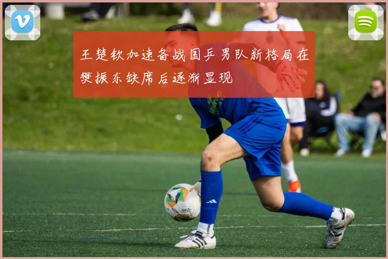 王楚钦加速备战国乒男队新格局在樊振东缺席后逐渐显现