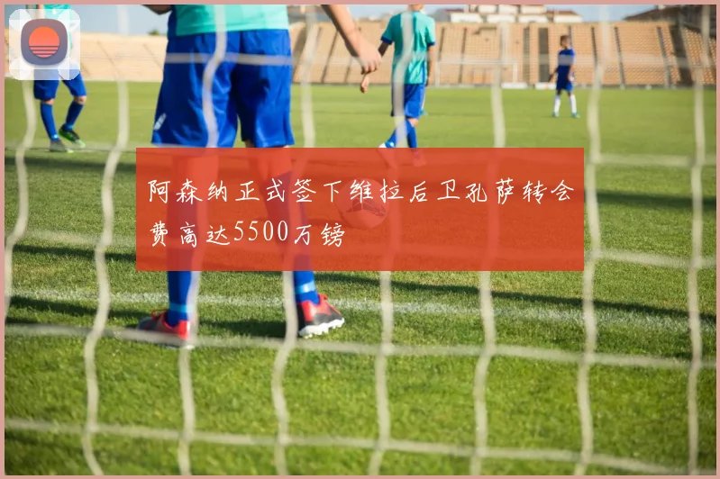阿森纳正式签下维拉后卫孔萨转会费高达5500万镑