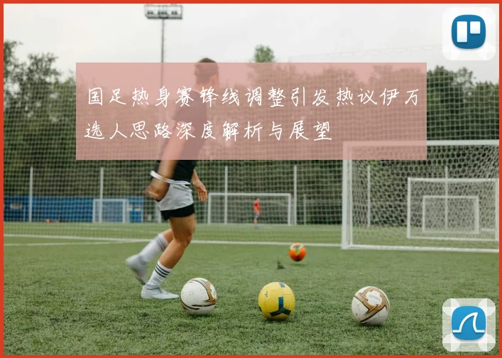 国足热身赛锋线调整引发热议伊万选人思路深度解析与展望