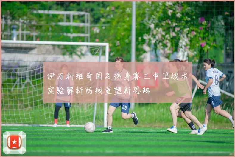 伊万科维奇国足热身赛三中卫战术实验解析防线重塑新思路
