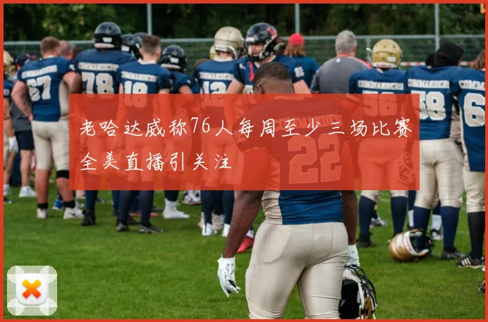 老哈达威称76人每周至少三场比赛全美直播引关注