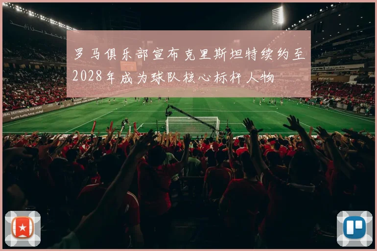 罗马俱乐部宣布克里斯坦特续约至2028年成为球队核心标杆人物