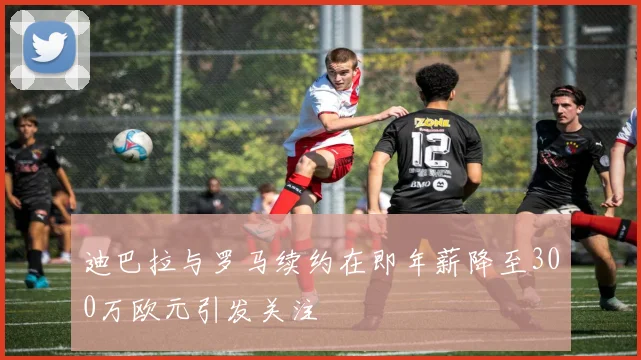 迪巴拉与罗马续约在即年薪降至300万欧元引发关注