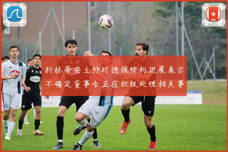 科林蒂安主帅对德佩续约进展表示不确定董事会正在积极处理相关事宜