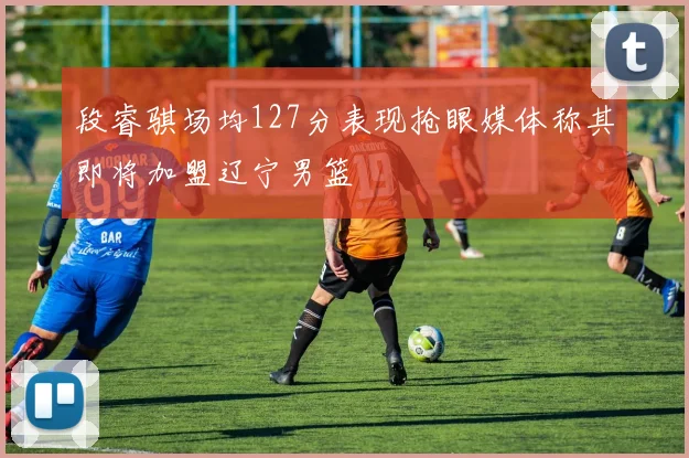 段睿骐场均127分表现抢眼媒体称其即将加盟辽宁男篮