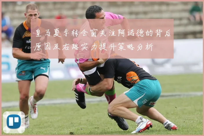 皇马夏季转会窗关注阿诺德的背后原因及右路实力提升策略分析