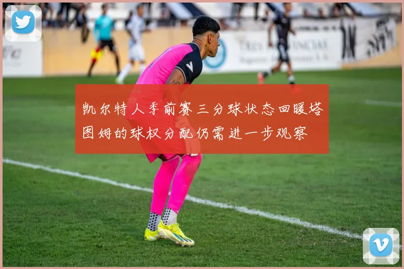 凯尔特人季前赛三分球状态回暖塔图姆的球权分配仍需进一步观察