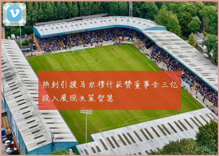 热刺引援马尔穆什获赞董事会三亿投入展现决策智慧